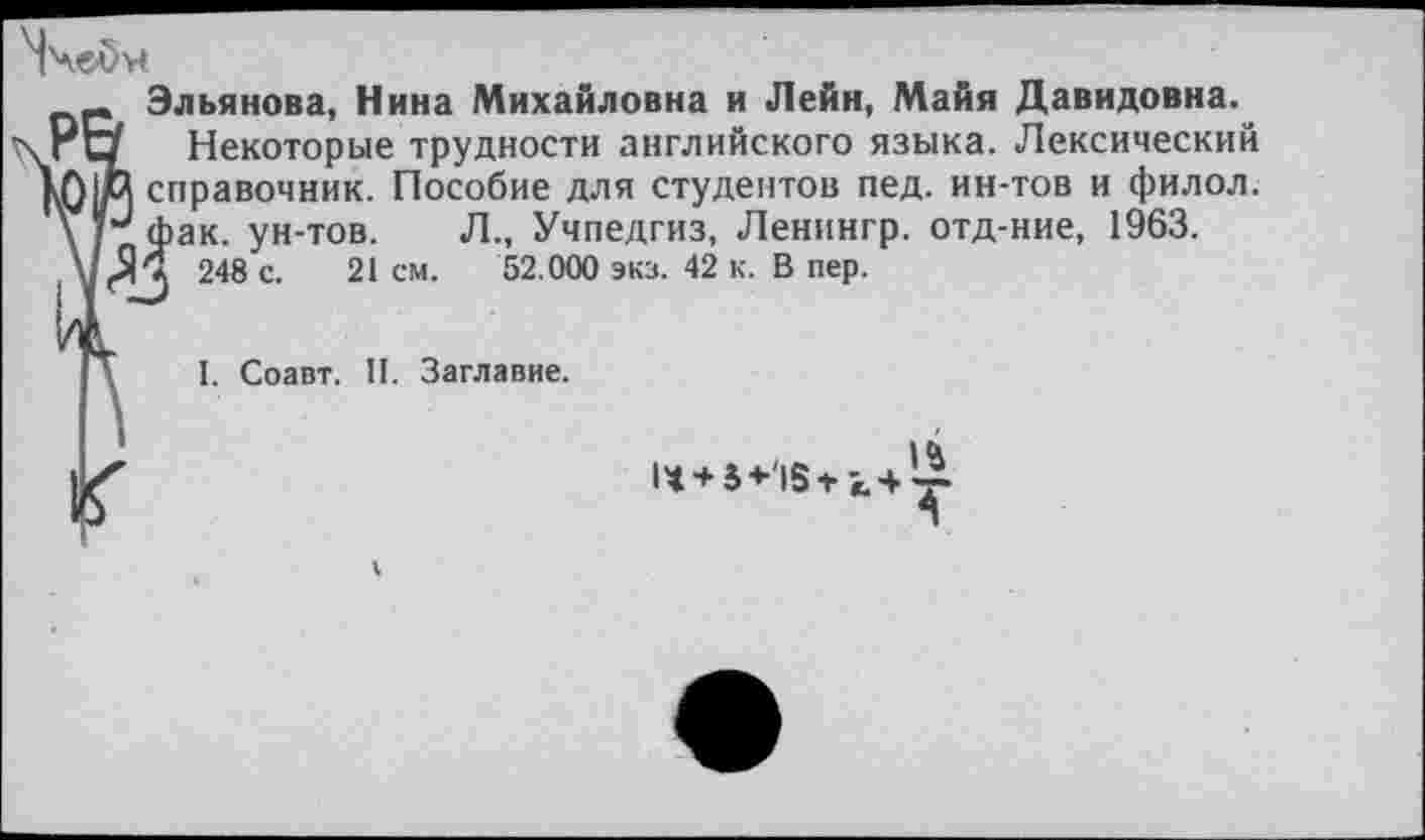 ﻿Эльянова, Нина Михайловна и Лейн, Майя Давидовна.
Некоторые трудности английского языка. Лексический справочник. Пособие для студентов пед. ин-тов и филол. фак. ун-тов. Л., Учпедгиз, Ленингр. отд-ние, 1963. ! 248 с. 21 см. 52.000 экз. 42 к. В пер.
I. Соавт. П. Заглавие.